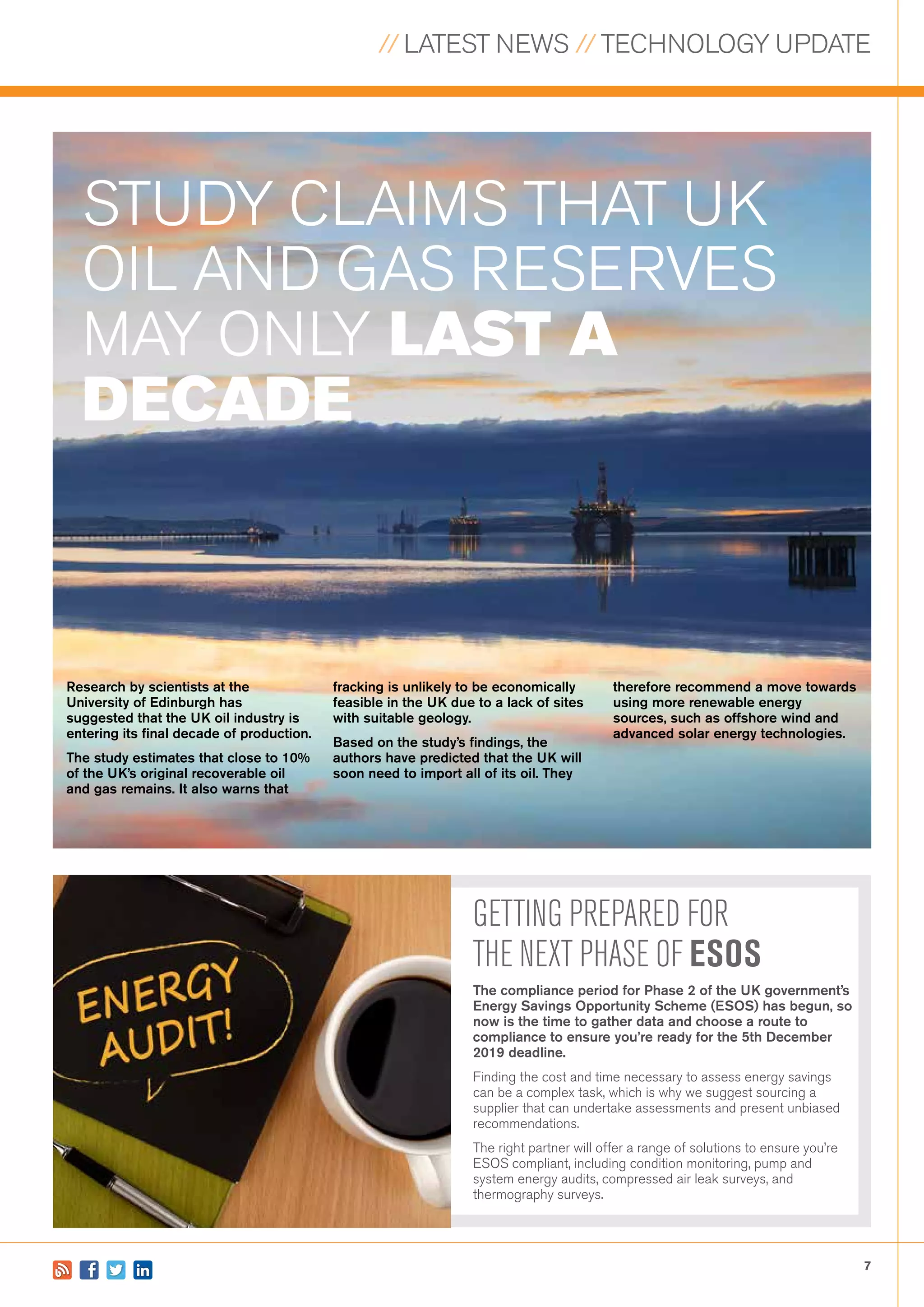 // LATEST NEWS // TECHNOLOGY UPDATE
7
STUDY CLAIMS THAT UK
OIL AND GAS RESERVES
MAY ONLY LAST A
DECADE
GETTING PREPARED FOR
THE NEXT PHASE OF ESOS
The compliance period for Phase 2 of the UK government’s
Energy Savings Opportunity Scheme (ESOS) has begun, so
now is the time to gather data and choose a route to
compliance to ensure you’re ready for the 5th December
2019 deadline.
Finding the cost and time necessary to assess energy savings
can be a complex task, which is why we suggest sourcing a
supplier that can undertake assessments and present unbiased
recommendations.
The right partner will offer a range of solutions to ensure you’re
ESOS compliant, including condition monitoring, pump and
system energy audits, compressed air leak surveys, and
thermography surveys.
Research by scientists at the
University of Edinburgh has
suggested that the UK oil industry is
entering its final decade of production.
The study estimates that close to 10%
of the UK’s original recoverable oil
and gas remains. It also warns that
therefore recommend a move towards
using more renewable energy
sources, such as offshore wind and
advanced solar energy technologies.
fracking is unlikely to be economically
feasible in the UK due to a lack of sites
with suitable geology.
Based on the study’s findings, the
authors have predicted that the UK will
soon need to import all of its oil. They
 