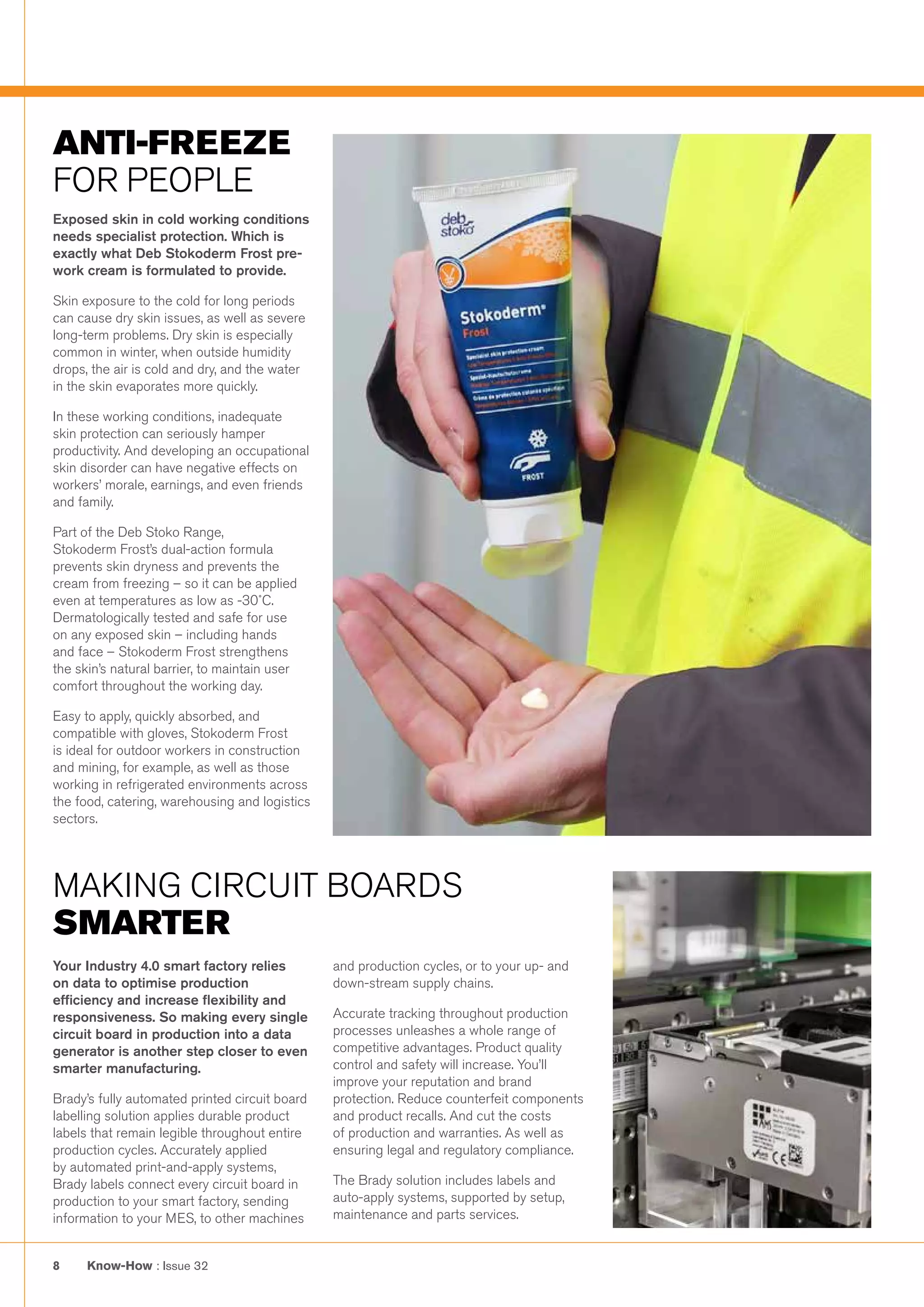 Know-How : Issue 328
MAKING CIRCUIT BOARDS
SMARTER
ANTI-FREEZE
FOR PEOPLE
Exposed skin in cold working conditions
needs specialist protection. Which is
exactly what Deb Stokoderm Frost pre-
work cream is formulated to provide.
Skin exposure to the cold for long periods
can cause dry skin issues, as well as severe
long-term problems. Dry skin is especially
common in winter, when outside humidity
drops, the air is cold and dry, and the water
in the skin evaporates more quickly. 
In these working conditions, inadequate
skin protection can seriously hamper
productivity. And developing an occupational
skin disorder can have negative effects on
workers’ morale, earnings, and even friends
and family.
Part of the Deb Stoko Range,
Stokoderm Frost’s dual-action formula
prevents skin dryness and prevents the
cream from freezing – so it can be applied
even at temperatures as low as -30˚C.
Dermatologically tested and safe for use
on any exposed skin – including hands
and face – Stokoderm Frost strengthens
the skin’s natural barrier, to maintain user
comfort throughout the working day.
Easy to apply, quickly absorbed, and
compatible with gloves, Stokoderm Frost
is ideal for outdoor workers in construction
and mining, for example, as well as those
working in refrigerated environments across
the food, catering, warehousing and logistics
sectors. 
Your Industry 4.0 smart factory relies
on data to optimise production
efficiency and increase flexibility and
responsiveness. So making every single
circuit board in production into a data
generator is another step closer to even
smarter manufacturing.
Brady’s fully automated printed circuit board
labelling solution applies durable product
labels that remain legible throughout entire
production cycles. Accurately applied
by automated print-and-apply systems,
Brady labels connect every circuit board in
production to your smart factory, sending
information to your MES, to other machines
and production cycles, or to your up- and
down-stream supply chains.
Accurate tracking throughout production
processes unleashes a whole range of
competitive advantages. Product quality
control and safety will increase. You’ll
improve your reputation and brand
protection. Reduce counterfeit components
and product recalls. And cut the costs
of production and warranties. As well as
ensuring legal and regulatory compliance.
The Brady solution includes labels and
auto-apply systems, supported by setup,
maintenance and parts services.
 