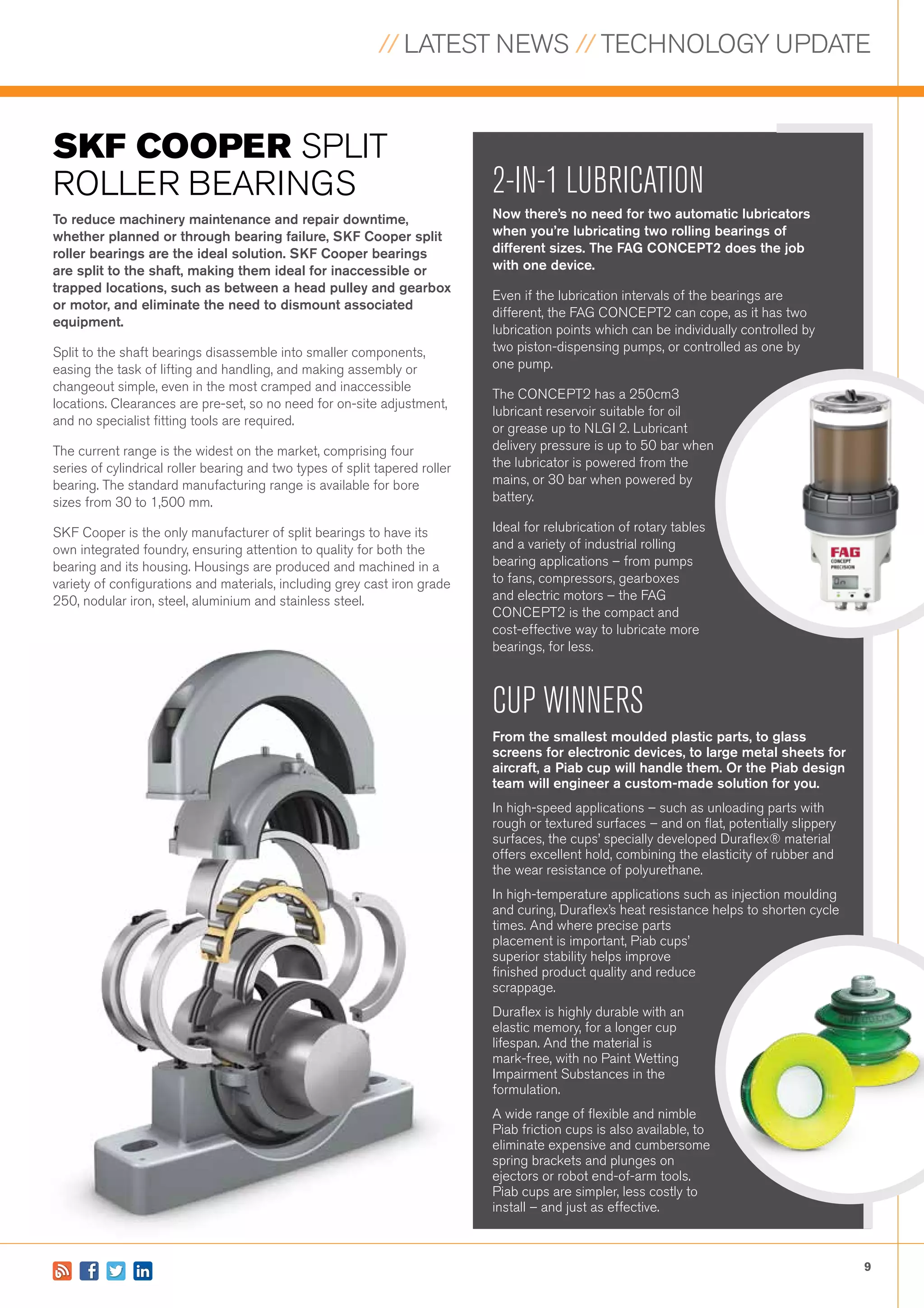 // LATEST NEWS // TECHNOLOGY UPDATE
9
SKF COOPER SPLIT
ROLLER BEARINGS 2-IN-1 LUBRICATION
Now there’s no need for two automatic lubricators
when you’re lubricating two rolling bearings of
different sizes. The FAG CONCEPT2 does the job
with one device.
Even if the lubrication intervals of the bearings are
different, the FAG CONCEPT2 can cope, as it has two
lubrication points which can be individually controlled by
two piston-dispensing pumps, or controlled as one by
one pump.
The CONCEPT2 has a 250cm3
lubricant reservoir suitable for oil
or grease up to NLGI 2. Lubricant
delivery pressure is up to 50 bar when
the lubricator is powered from the
mains, or 30 bar when powered by
battery.
Ideal for relubrication of rotary tables
and a variety of industrial rolling
bearing applications – from pumps
to fans, compressors, gearboxes
and electric motors – the FAG
CONCEPT2 is the compact and
cost-effective way to lubricate more
bearings, for less.
CUP WINNERS
From the smallest moulded plastic parts, to glass
screens for electronic devices, to large metal sheets for
aircraft, a Piab cup will handle them. Or the Piab design
team will engineer a custom-made solution for you.
In high-speed applications – such as unloading parts with
rough or textured surfaces – and on flat, potentially slippery
surfaces, the cups’ specially developed Duraflex® material
offers excellent hold, combining the elasticity of rubber and
the wear resistance of polyurethane.
In high-temperature applications such as injection moulding
and curing, Duraflex’s heat resistance helps to shorten cycle
times. And where precise parts
placement is important, Piab cups’
superior stability helps improve
finished product quality and reduce
scrappage.
Duraflex is highly durable with an
elastic memory, for a longer cup
lifespan. And the material is
mark-free, with no Paint Wetting
Impairment Substances in the
formulation.
A wide range of flexible and nimble
Piab friction cups is also available, to
eliminate expensive and cumbersome
spring brackets and plunges on
ejectors or robot end-of-arm tools.
Piab cups are simpler, less costly to
install – and just as effective.
To reduce machinery maintenance and repair downtime,
whether planned or through bearing failure, SKF Cooper split
roller bearings are the ideal solution. SKF Cooper bearings
are split to the shaft, making them ideal for inaccessible or
trapped locations, such as between a head pulley and gearbox
or motor, and eliminate the need to dismount associated
equipment.
Split to the shaft bearings disassemble into smaller components,
easing the task of lifting and handling, and making assembly or
changeout simple, even in the most cramped and inaccessible
locations. Clearances are pre-set, so no need for on-site adjustment,
and no specialist fitting tools are required.
The current range is the widest on the market, comprising four
series of cylindrical roller bearing and two types of split tapered roller
bearing. The standard manufacturing range is available for bore
sizes from 30 to 1,500 mm.
SKF Cooper is the only manufacturer of split bearings to have its
own integrated foundry, ensuring attention to quality for both the
bearing and its housing. Housings are produced and machined in a
variety of configurations and materials, including grey cast iron grade
250, nodular iron, steel, aluminium and stainless steel.
 