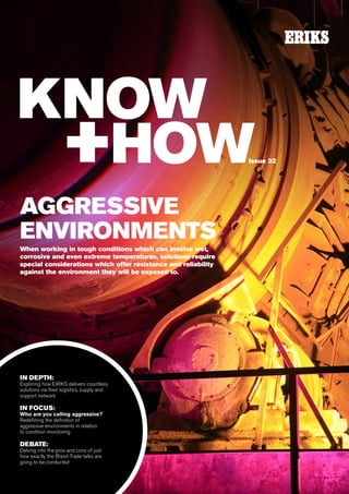1
AGGRESSIVE
ENVIRONMENTS
When working in tough conditions which can involve wet,
corrosive and even extreme temperatures, solutions require
special considerations which offer resistance and reliability
against the environment they will be exposed to.
IN DEPTH:
Exploring how ERIKS delivers countless
solutions via their logistics, supply and
support network
IN FOCUS:
Who are you calling aggressive?
Redefining the definition of
aggressive environments in relation
to condition monitoring
DEBATE:
Delving into the pros and cons of just
how exactly the Brexit Trade talks are
going to be conducted
Issue 32
 