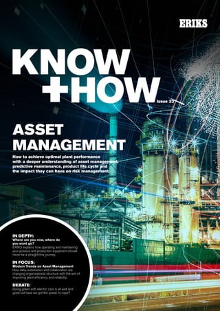 1
ASSET
MANAGEMENT
How to achieve optimal plant performance
with a deeper understanding of asset management,
predictive maintenance, product life cycle and
the impact they can have on risk management.
IN DEPTH:
Where are you now, where do
you want go?
ERIKS explains how operating and maintaining
your process and production equipment should
never be a straight-line journey.
IN FOCUS:
Modern Trends on Asset Management
How data, automation and collaboration are
changing organisational structure with the aim of
improving plant efficiency and reliability.
DEBATE:
Going green with electric cars is all well and
good but have we got the power to cope?
Issue 33
 