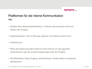 Plattformen für die interne Kommunikation
• Kollaborative Wissensdatenbanken  Wissen des einzelnen wird zum
Wissen der Gruppe
• Hypertextsystem, das im Browser gelesen und editiert werden kann
• Volltextsuche
• Wikis als Ergänzung oder Ersatz für das Intranet, für das gesamte
Unternehmen oder für einzelne Abteilungen oder für Projekte
• Alle Mitarbeiter haben Zugang, dürfen/müssen Inhalte liefern, korrigieren,
aktualisieren
© sympra
Wiki
| Social Media: Planung ermöglicht Spontaneität | 6. Juni 201311
 