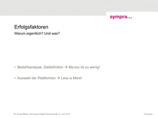 Erfolgsfaktoren
• Bedarfsanalyse, Zieldefinition  Me-too ist zu wenig!
• Auswahl der Plattformen  Less is More!
© sympra| Social Media: Planung ermöglicht Spontaneität | 6. Juni 201318
Warum eigentlich? Und was?
 