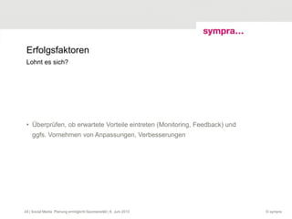 Erfolgsfaktoren
• Überprüfen, ob erwartete Vorteile eintreten (Monitoring, Feedback) und
ggfs. Vornehmen von Anpassungen, Verbesserungen
© sympra| Social Media: Planung ermöglicht Spontaneität | 6. Juni 201324
Lohnt es sich?
 