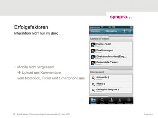Erfolgsfaktoren
• Mobile nicht vergessen!
 Upload und Kommentare
vom Notebook, Tablet und Smartphone aus
© sympra
Interaktion nicht nur im Büro …
| Social Media: Planung ermöglicht Spontaneität | 6. Juni 201328
 