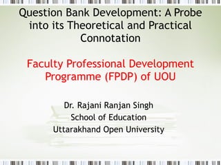 Question Bank Development: A Probe into its Theoretical and Practical Connotation Faculty Professional Development Programme (FPDP) of UOU Dr. Rajani Ranjan Singh School of Education Uttarakhand Open University 