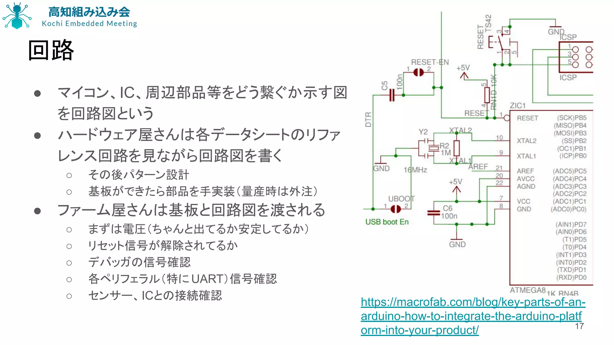 回路
● マイコン、IC、周辺部品等をどう繋ぐか示す図
を回路図という
● ハードウェア屋さんは各データシートのリファ
レンス回路を見ながら回路図を書く
○ その後パターン設計
○ 基板ができたら部品を手実装（量産時は外注）
● ファーム屋さんは基板と回路図を渡される
○ まずは電圧（ちゃんと出てるか安定してるか）
○ リセット信号が解除されてるか
○ デバッガの信号確認
○ 各ペリフェラル（特に UART）信号確認
○ センサー、ICとの接続確認
17
https://macrofab.com/blog/key-parts-of-an-
arduino-how-to-integrate-the-arduino-platf
orm-into-your-product/
 
