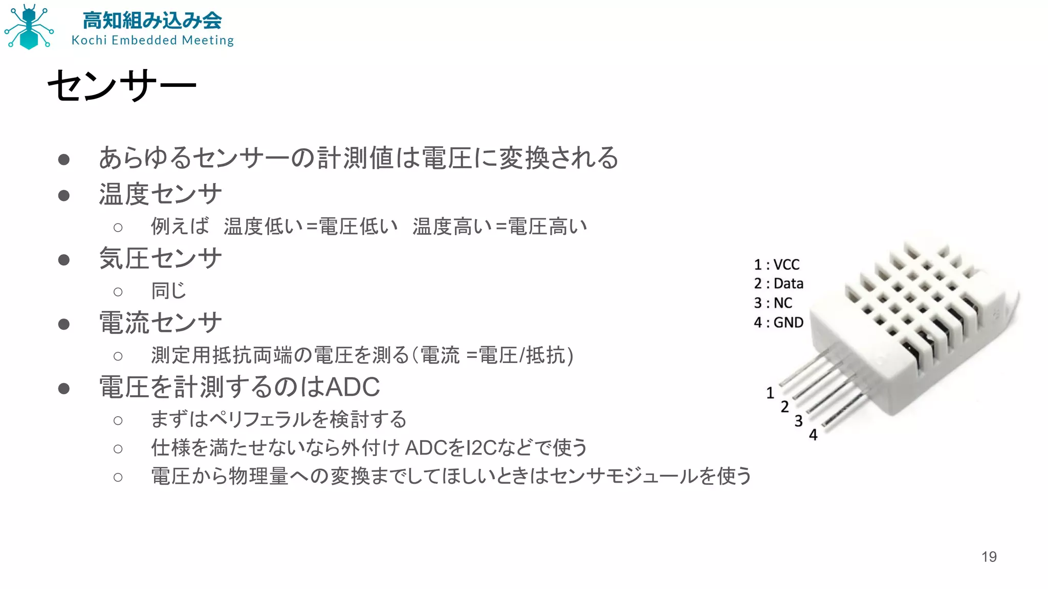センサー
● あらゆるセンサーの計測値は電圧に変換される
● 温度センサ
○ 例えば　温度低い=電圧低い　温度高い =電圧高い
● 気圧センサ
○ 同じ
● 電流センサ
○ 測定用抵抗両端の電圧を測る（電流 =電圧/抵抗)
● 電圧を計測するのはADC
○ まずはペリフェラルを検討する
○ 仕様を満たせないなら外付け ADCをI2Cなどで使う
○ 電圧から物理量への変換までしてほしいときはセンサモジュールを使う
19
 