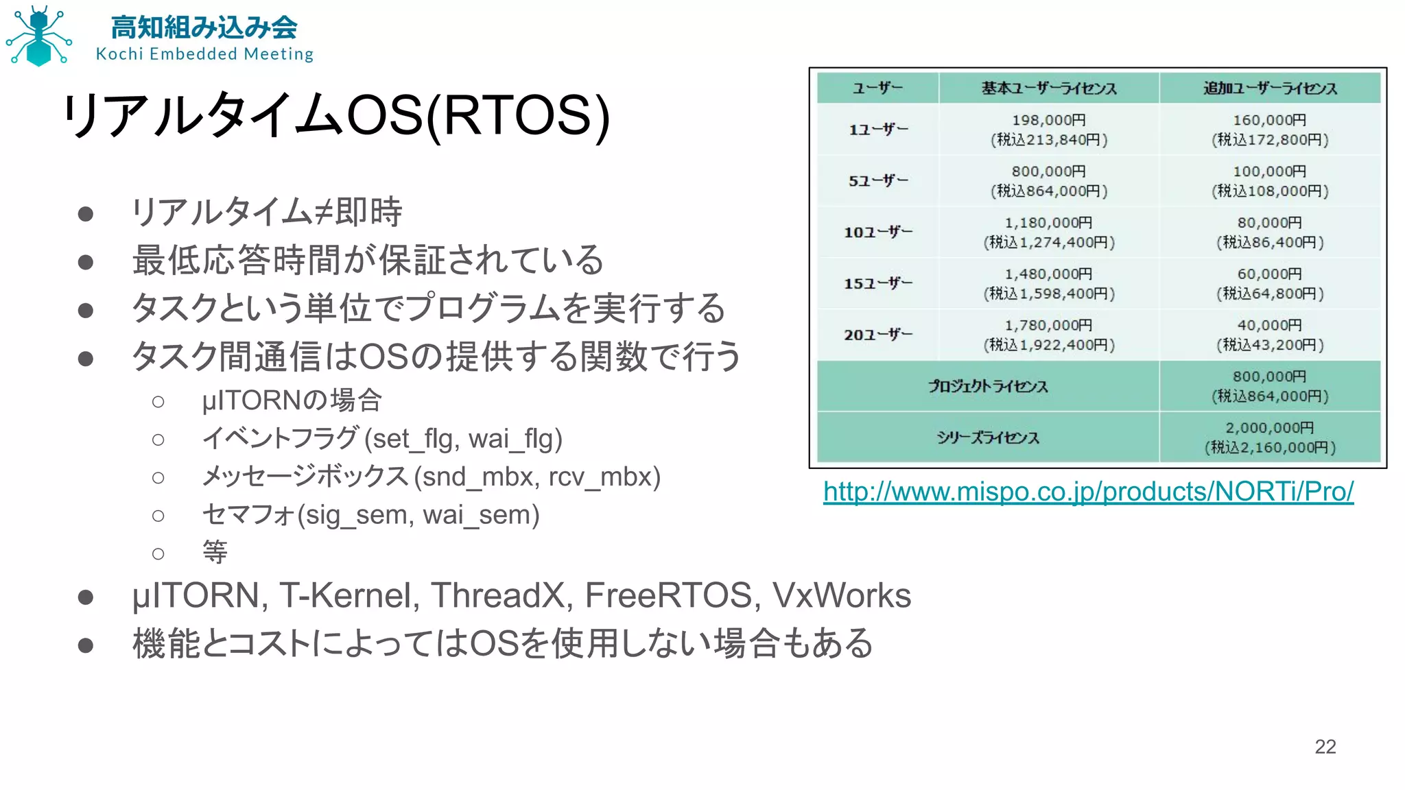 リアルタイムOS(RTOS)
● リアルタイム≠即時
● 最低応答時間が保証されている
● タスクという単位でプログラムを実行する
● タスク間通信はOSの提供する関数で行う
○ μITORNの場合
○ イベントフラグ(set_flg, wai_flg)
○ メッセージボックス(snd_mbx, rcv_mbx)
○ セマフォ(sig_sem, wai_sem)
○ 等
● μITORN, T-Kernel, ThreadX, FreeRTOS, VxWorks
● 機能とコストによってはOSを使用しない場合もある
22
http://www.mispo.co.jp/products/NORTi/Pro/
 