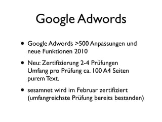 Google Adwords
• Google Adwords >500 Anpassungen und
  neue Funktionen 2010
• Neu: Zertiﬁzierung 2-4 Prüfungen
  Umfang pro Prüfung ca. 100 A4 Seiten
  purem Text.
• sesamnet wird im Februar zertiﬁziert
  (umfangreichste Prüfung bereits bestanden)
 