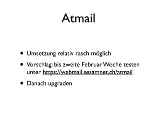 Atmail

• Umsetzung relativ rasch möglich
• Vorschlag: bis zweite Februar Woche testen
  unter https://webmail.sesamnet.ch/atmail
• Danach upgraden
 