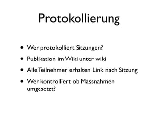 Protokollierung

• Wer protokolliert Sitzungen?
• Publikation im Wiki unter wiki
• Alle Teilnehmer erhalten Link nach Sitzung
• Wer kontrolliert ob Massnahmen
  umgesetzt?
 