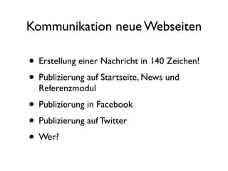 Kommunikation neue Webseiten

• Erstellung einer Nachricht in 140 Zeichen!
• Publizierung auf Startseite, News und
  Referenzmodul
• Publizierung in Facebook
• Publizierung auf Twitter
• Wer?
 