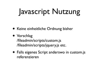 Javascript Nutzung

• Keine einheitliche Ordnung bisher
• Vorschlag
  /ﬁleadmin/scripts/custom.js
  /ﬁleadmin/scripts/jquery.js etc.
• Falls eigenes Script anderswo in custom.js
  referenzieren
 