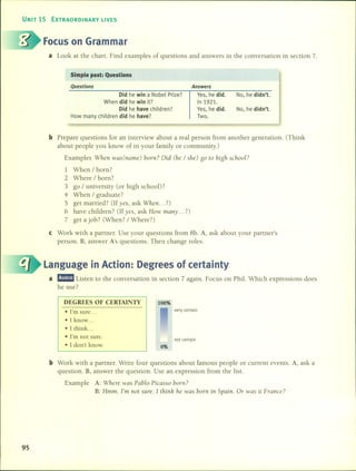 UNIT 15 EXTRAORDINARY UVES
Focus on Grarnrnar
a Look at the chart. Find examples 01' questions and answers in the conversation in section 7.
Simple past: Questions
Questions
Did he win a Nobel Prize?
When did he win it?
Did he have children?
How many children did he have?
Answers
Ves, he did.
In 1921.
Ves, he did.
Two.
No, he didn't.
No, he didn't.
b Prepare questions for an interview about a real person from another generation. (Think
about people you know 01' in your family or community.)
Examples When was(name) born? Did (he / she) go to high se/tool?
1 When / born?
2 Where / born?
3 go / university (or high school)?
4 When / graduate?
5 get married? (H yes, ask When ... ?)
6 have children? (H yes, ask How many ... ?)
7 get a job? (When? / Where?)
e Work with a partner. Use your questions from 8b. A, ask about your partner's
persono B, answer A's questions. Then change roles.
Language in Action: Degrees of certainty
a mD!ID Listen to the conversation in section 7 again. Focus on Phil. Which expressions does
he use?
DEGREES OF CERTAINIT
• l'm sure .
• 1know .
• 1think. ..
• l'm not sure.
• 1don't know.
100%
0%
very certain
not certain
b Work with a partner. Write four questions about famous people or current events. A, ask a
question. B, answer the question. Use an expression from the listo
Example A: Where was Pablo Picasso born?
B: Hmm. I'm not sure. 1 thinll he was born in Spain. Or was it France?
95
 