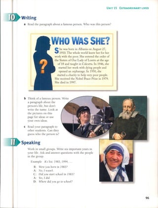 UNIT 15 EXTRAORDINARY L1VES
Writing
a Read the paragraph about a famous persono Who was this person?
he was born in Albania on August 27,
1910. The whole world knew her for her
work with the poor. She entered the order of
the Sisters of Our Lady of Loreto at the age
of 18 and taught in Calcutta. In 1946, she
started her work with dying people and
opened an orphanage. In 1950, she
started a charity to help very poor people.
She received the Nobel Peace Prize in 1979.
She died in 1997.
b Think of a famous persono Write
a paragraph about the
person's life, but don't
write the name. Look at
the pictures on this
page for ideas or use
your own ideas.
cRead your paragraph to
other students. Can they
guess who the person is?
Speaking
Work in small groups. Write six important years in
your life. Ask and answer questions with the people
in the group.
Example A's list: 1983, 1994, ...
B: Were yau ban¡ in 1983?
A: Na, 1 wasn't.
C: Did yau start schaal in 1983?
A: Yes, 1did.
D: Where did yau ga ta schaal?
96
 