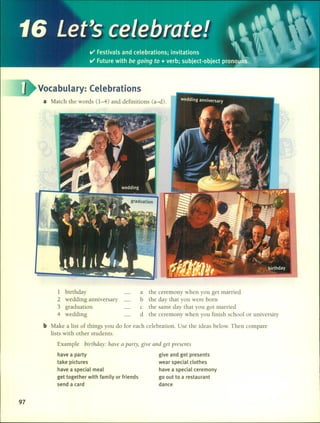 a Match the words (1-4) and definitions (a-d).
Vocabulary: Celebrations
1 birthday
2 wedding anniversary
3 graduation
4 wedding
a the ceremony when you get married
b the day that you were born
c the same day that you got married
d the ceremony when you finish school or university
b Make a list of things you do for each celebration. Use the ideas below. Then compare
lists with other students.
Example birthday: have a party, give al1d get presel1ts
97
have a party
take pictures
have a special meal
get together with family or friends
send a card
give and get presents
wear special clothes
have a special ceremony
go out to a restaurant
dance
 