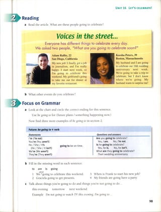 UNIT 16 lET'S CELEBRATE!
Reading
a Read the artide. What are these people going to celebrate?
Voicesin the street ...
Everyane has different things ta eelebrate every doy.
We asked twa peaple, "What are you going to ee/ebrate soan?"
Adam Rafitz, 22
San Diego, California
My new job! 1 finally got ajob
in journalism, and I'm really
happy. 1 start next week, so
I'm going to eelebrate this
weekend. My girlfriend's going
to take me out for dinner at
my favorite restaurant.
Keesha Peters, 39
Boston, Massachusetts
My husband and 1 are going
to eelebrate our 16th wedding
anniversary next week.
We're going to take a trip to
eelebrate, but 1 don't know
where we're going. My
husband wants to surprise me!
b What other events do you celebra te?
Focus on Grarnrnar
a Look at the chart and cirde the correct ending for this sentence.
Use be going to for (future plans / something happening now.)
Now find three more examples of be going to in section 2.
Future: be go/ng to + verb
Statements
I'm (I'm not)
You're (You aren't)
He / She / It's
(He / She / It isn't)
We're (We aren't)
They're (They aren't)
going to be on time.
Questions ond onswers
Are you going to eelebrate?
Yes, I amo No, I'm nol.
Is he going to eelebrate?
Yes, he is. No, he isn'l.
What are they going to eelebrate?
Their wedding anniversary.
b Fill in the missing word in each sentence.
to are is going
owe
1 We /going to celebra te this weekend.
2 Graciela going to get presents.
3 When is Frank to start his new job?
4 My friends are going have a party.
e Talk about things you're going to do and things you're not going lO do ...
this evening tomorrow next weekend
Example I'm not going to watcl1 TV this evening. I'm going to...
98
 