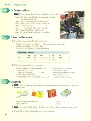 UNIT 16 LET'S CELEBRATE!
In Conversation
mmmJ Who is going to buy a CD for Sam? Listen. Then read.
Amy: Hey, Ben! Sam's birthday is next week. What are
you going to give him?
Ben: 1 don't know. Do you have any ideas?
Amy: Well, he likes music. What about a CD?
Ben: That's a good idea.
Amy: The new Kayahs CD would be good.
Ben: Great. Now 1 know what to buyo
Amy: Hey, wait! What am 1 going to give him?
Focus on Grarnrnar
a Look at the examples and complete the chart.
What are yau gaing ta give Sam? -+ What are yau gaing ta give him?
He lihes the Kayahs. -+ He ¡ihes them.
1'm gaing ta buy t}¡eCD. -+ 1'm gaing ta buy it.
Subject-object pronouns
I
You
me
you
She
He
It
her We
You
They
us
you
b Fill in the blanks with objcct pronouns.
1 Jan is making a birthday cake for Lori. 4 Do you know Liz and Mike?
Can you help }¡i/ll ? -No, 1 don't know _
-Yeso 15 he making now? 5 We're planning a party. Do you
2 Rosa called. Please call want lO help ?
3 1 need a present. Can you help 7 -Sure, I'll help _
Listening
a mmmJ Listen to Amy and Jamie talk about Sam's birthday. Number the items in the arder
you hear them.
r;/FT CER
rlF/CATE
CSV ~oo.r~
STOF?£S r",~
a tennis racket and sorne balls a CD
a gift certificate a book
b mmmJ Listen again. What do they decide to buy? Who is the present going to be from?
e What kinds of things do you like to receive as presents?
99
 