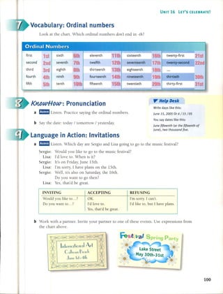 UNIT 16 lET'S CELEBRATE!
Vocabulary: Ordinal numbers
Look at the chart. Which ordinal numbers dOIl't end in -th?
eleventh sixteenth 1 Ih twenty-first
second twelfth seventeenth 17th twenty-second
third thirteenth eighteenth 1 th
fourth fourteenth nineteenth 19th thirtieth
fifth 5th tenth fifteenth twentieth 20th thirty-first
Language in Action: Invitations
a rJ!mm Listen. Which day are Sergio and Lisa going to go to the music festival?
Sergio: Would you like to go to the music festival?
Lisa: I'd love to. When is it?
Sergio: It's on Friday, June 15th.
Lisa: l'm sorry, 1 have plans on the 15th.
Sergio: Well, it's also on Saturday, the 16th.
Do you want to go then?
Lisa: Yes, that'd be great.
KMwHow-: Pronunciation
a rJ!mm Listen. Practice saying the ordinal numbers.
b Say the date: today / tomorrow / yesterday.
". Help Desk
Write days like this:
june 15, 2005 Or 6/15/05
You say dates like this:
june {ifteenth (or the (ifteenth of
june), two thousand {ive.
INVITING
Would you like lO ... ?
Do you want lO ... ?
ACCEPTING
OK.
I'd love to.
Yes, that'd be great.
REFUSING
I'm sorry. 1can't.
I'd like to, but 1 have plans.
b Work with a partner. Invite your partner to one of these events. Use expressions fram
the chart above.
Fest Ital Spring
100
 