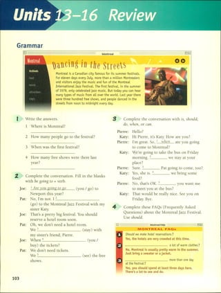 Grarnrnar
Montreal
)llcing in the Street~
Montreal is a Canadian city famous for its summer festivals.
For eleven days every July, more than a million Montrealers
and visitors enjoy the music and fun of the Montreal
International Jazz Festival. The first festival, in the summer
of 1979, only eelebrated jazz music. But today you can hear
many types of music from all over the world. Last year there
were three hundred free shows, and people daneed in the
streets from noon to midnight every day.
00
I Write the answers.
1 Where is Montreal?
Complete the conversation with ¡s, should,
do, wl1cn, or can.
at the Festival?
Ves, you should spend at least three days here.
There's a lot to see and do.
Complete these FAQs (Frequently Asked
Questions) about the Montreal jazz Festival.
Use should.
_ Montreal FAQs
Hello?
Hi Pierre, it's Katy. How are you?
I'm great. So, 1 when are you going
to come to Montreal?
We're going to take the bus on Friday
morning. 2 we stay at your
place?
Sure. _3 Pat going to come, too?
Yes, she is. _4 we bring sorne
food?
No, that's OK. _5 you want me
to meet you at the bus?
That would be really nice. See you on
Friday. Bye.
MONTREAL FAQs
Should we make hotel reservations?
Ves, the hotels are very crowded at this time.
---------- a lot of warm clothes?
No, Montreal is usually pretty warm in the summer.
Just bring a sweater or a jacket.
__________ more than one day
Pierre:
Pierre:
Katy:
Katy:
Pierre:
Katy:
Pierre:
Katy:
4
3 When was the first festival?
2 How many people go to the festival?
4 How many free shows were there last
year?
Complete the conversation. Fill in the blanks
with be going to + verbo
Joe: 1 Are vou going to go (yo u / go) to
Newport this year?
Pat: No, I'm not. 1 _2 _
(go) to the Montreal Jazz Festival with my
sister Katy.
Joe: That's a pretty big festival. You should
reserve a hotel room soon.
Pat: Oh, we don't need a hotel room.
We 3 (stay) with
my sister's friend, Pierre.
Joe: When 4 (you /
buy) the tickets?
Pat: We don't need tickets.
We 5 (see) the free
shows.
2.
103
 