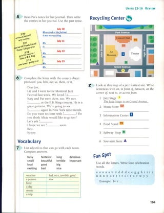 UNITS 13-16 REVIEW
6 Complete the letter with the correct object
pronoun: you, him, hel; US, them, or it.
Dear joe,
Liz and 1 went to the Montreal jazz
Festival last week. We loved _1 _it ,
Katy and Pat were there, too. We met
2 at the B.E. King concert. He is a
great guitarist. We're going to see
3 again in New York next month.
Do you want to come with 4 ? Do
you think Alicia would like to go too?
Let's ask _5 _
1 hope we see 6 soon.
Best,
Kenny
July 10
We arrive~ at the festival.
U waS very exciting.
5 Subway Stop S
4 Food Stand FS
3 Information Center a
Look at this map of a jazz festival site. Write
sentences with 011,in jrol1t oj, betweel1, 011the
comer oj, l1ext to, or across jrom.
1 jazz Stage 1
rhe lazz Stage is 011Gral1d Avel1ue.
2 Music Store CD
Recycling Center ~
July 13
July 12
July 11
We
It
We
We
We
We
Read Pat's notes for her journal. Then write
the en tries in her journal. Use the past tense.
5
Vocabulary
7 List adjectives that can go with each noun.
Compare answers.
busy fantastic long delicious
small beautiful terrible important
loud good big
exciting bad nice
6 Souvenir Store •
Use aH the letters. Write four celebration
words.
weather
a person
food
a day
music
a trip
bad, nice, terrible, good
nice
aaaaabddddeegghiii
nnnnorrrrsttuvwyy
Example b ir ...
104
 