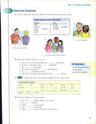 UNIT 1 A WORLD OF WORDS
Focus on Grarnrnar
a Look at the chart. Fill in the blanks under the pictures with YOH or We.
Subject pronouns and be (affirmative)
__ are Canadian.
Plural
We are
You are Canadian.
Theyare
Singular
I am
You are
He is Canadian.
Sheis
It is
YOll are Canadian.
__ are from the United States.
b Fill in the blanks with am, is, or are.
1 Eric is from the United States. He is American.
2 Carla is a tour guide. She Brazilian.
3 We tour guides.
4 My name is Eduardo. 1 from Mexico.
5 It a Japanese camera.
6 Mee Hye and Jung are from Korea. They Korean.
". He'p Desk
lo form most plurals add -s.
one tour guide
two or more tour guides
e rmmm Complete the chart. Then listen and practice the contractions.
Contractions with be
Note: Eric is
1 am
you are
I'm he is he's we are we're
she is you are you're
it is theyare
Eric's
d Fill in the blanks. Use contractions.
1 Hi, 1_'n_l Felipe. What's your name?
2 lt a guitar.
3 Carla a tour guide.
4 She from Brazil.
5 They tourists from the United States.
4
 