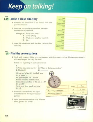 Keep m
UNIT
1-2 Make a class directory Name
Street Address
1 Complete the first section of the address book with
City
Telephone (home)
your information. Telephone (work)
E-mail
2 lnterview two people in your class. Write the
Name
information in your book. Street Address
Example A: Whats yaur name?
City
Telephone (home)
B: Danny Chang Telephone (work)
A: Whats yaur telephane Ilumber? E-mail
B: Its.. . Name
Street Address
3 Share the information with the class. Crea te a class City
directory. Telephone (home)
Telephone (work)
E-mail
UNIT
g Find the conversations
1 Work with a partner. Make two conversations with the sentences below. Then compare answers
with another pairo Are they the same 7
Here is the beginning of each conversation.
1
A: What time is the movie 7
B: Its at 2:30.
2
C: Where is the japanese class7
D: _
105
Oh, no, we're late. lt's 3 o'clock noV.
lt's in Room 3.
Yes, you're right. lt's 2 o'clock.
But the students are in Room 5.
Look at this schedule. ls this a 3 or a 57
les al 2:30.
No, it isn't. Your watch is wrong.
It's a 5.
2 Cover the conversations and try to
remember them. Practice with your
partner.
3 Make similar conversations. Use different
times, places, and events.
!3eg¡'Y>.h/j",gJPlpPlhM~
AdvPlhCed 5pPlY>.,,<;h
Room TIme
5'p.M.
7p.M.
7:30 10:00
 