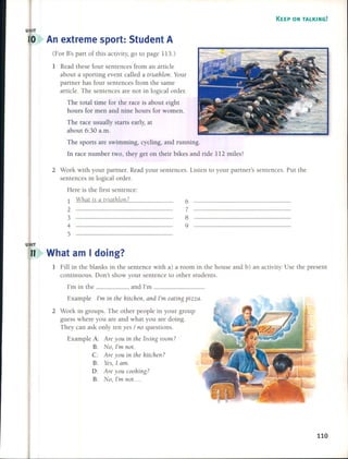 KEEP ON TALKING!
U IT
An extreme sport: 5tudent A
(For B's part of this activity, go to page 113.)
1 Read these four sentences from an artide
about a sporting event called a triathlon. Your
partner has four sentences from the same
artide. The sentences are not in logical order.
The total time for the raee is about eight
hours for men and nine hours for women.
The raee usually starts early, at
about 6:30 a.m.
6
7
8
9
The sports are swimming, cycling, and running.
In race number two, they get on their bikes and ride 112 miles!
2 Work with your partner. Read your sentences. listen to your partner's sentences. Put the
sentences in logical arder.
Here is the first sentence:
1 What is a triathlon?
2
3
4
5
U IT
11 What am I doing?
1 Fill in the blanks in the sentence with a) a room in the house and b) an activity. Use the present
continuous. Oon't show your sentence to other students.
I'm in the .,and I'm _
Example I'm in the hitchen, and I'm eating pizza.
2 Work in groups. The other people in your group
guess where you are and what you are doing.
They can ask only ten yes / no questions.
Example A: Are you in the living room?
B: No, I'1» not.
e: Are you in the Idtchen?
B: Yes, 1 am.
O: Are you coohing?
B: No, I'm not ....
110
 