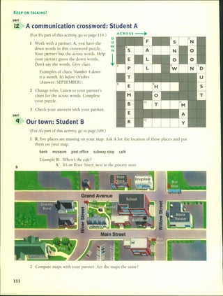 KEEP ON TALKING!
UNIT
12 A communication crossword: 5tudent A
(For B'spart of this activity, go to page 114.) ACROSS
•O
1 Work with a partner. A, you have the O
dowl1 words in this crossword puzzle.
w
N
Your partner has the across words. Help
!your partner guess the down words.
Don't say the words. Give clucs.
Examples of clues: Numbcr 4 dowl1
is a mOl1th. It's before Octobe1:
(Answer: SEPTEMBER)
2 Change roles. Listen to your partner's
clues for the across words. Complete
your puzzle.
3 Check your answers with your partner.
UNIT
q Our town: 5tudent B
(For P.spart of this activity, go to page 109.)
B
1 B, five places are missing on your map. Ask A for the location of these places and put
them on your map.
bank museum post office subway stop café
Example B: Wheres the café?
A: It's 011 Rivcr Street, l1ext to tlle groce1Y store.
2 Compare maps with your partner. Are the maps the same?
111
 