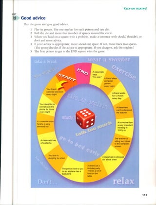 KEEP ON TALKING!
Good advice
Play the game and give good advice.
1 Play in groups. Use one marker for each person and one die.
2 Roll the die and move that number of spaces around the cirele.
3 When you land on a square with a problem, make a sentence with should, shouldn't, or
dOIl't and some advice.
4 If your advice is appropriate, move ahead one space. If not, move back two spaces.
(The group decides if the advice is appropriate. If you disagree, ask the teacher.)
5 The first person to get to the END square wins the game.
Aclassmate
can't understand
the teacher.
A co-worker has
a very important
meeting at
3:00 p.m.
A friend works
for 12 hours
every day.
A friend plays
computer
games
every night.
Aclassmate
says,
"I'mecld."
Your daughter or
son talks on the
phone for hours
every night.
A co-worker says
he/she is very
stressed out.
Your son is
studying for a test.
The person next to you
on an airplane has a
backache.
A child is at a
birthday party.
There's a lot of
food on the
table.
The teacher is
sitting very c10se
to the computer
screen.
A classmate is stressed
out about a test.
112
I
 