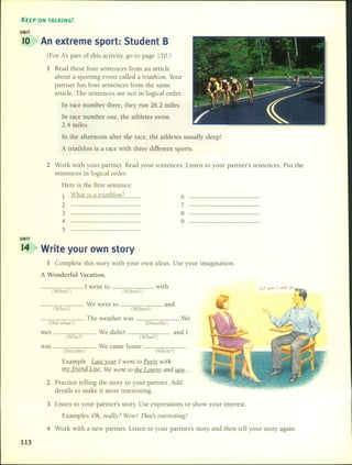 6
7
8
9
KEEP ON TALKING!
UNIT
lO An extreme sport: 5tudent B
(For A's part of this activity, go to page 110.)
1 Read these four sentences fram an artide
about a sporting event called a triathlon. Your
partner has four sentences fram the same
artide. The sentences are not in logical order.
In race number three, they run 26.2 miles.
In race number one, the athletes swim
2.4 miles.
In the afternoon after the race, the athletes usually sleep!
A triathlon is a race with three different sports.
2 Work with your partner. Read your sentences. Listen to your partner's sentences. Put the
sen ten ces in logical order.
Here is the first sentence:
1 What is a lriathlon?
2
3
4
5
UNIT
14 Write your own story
1 Complete this story with your own ideas. Use your imagination.
A Wonderful Vacation.
---- __ 1 went to with
(When?) (Where?)
______ . We went to and
(Who?) (Where?)
- ..The weather was ..We
(Did what?) (Describe)
met . We didn't and 1
(Who?) (What?)
was ..We carne home _
(Describe) (When?)
Example Lasl year 1 wfnl to Paris with
myfriend Use. We went ro the Louvre and saw ...
2 Practice telling the story to your partner. Add
details to make it more interesting.
3 Listen to your partner's story. Use expressions to show your interest.
Examples Oh, really? Wow! That's intcresting!
4 Work with a new partner. Listen to your partner's story and then tell your story again.
113
 