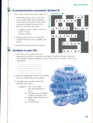 KEEP ON TALKING!
U IT
A communication crossword: 5tudent B
(For A's part of this aetivity, go to page lll.)
1 Work with a partner. B, you have the
across words in this erossword puzzle.
Your partner has the down words. Help
your partner guess the aeross words.
Don't say the words. Give clues.
Examples of clues: Number 5 across is
a fruit. It is red.
(Answer: APPLE)
2 Change roles. Listen to your partner's
clues for the down words. Complete your
puzzle.
3 Cheek your answers with your partner.
5 Numbers in your life
o
o
W
N
1
1 Write down five numbers that were
important in your life at sorne time in the past. Use different kinds of numbers
(for example, telephone numbers or years). Write only the numbers. Don't write
explanations.
2 Work in small groups. Dietate your number
list to the other people in your group.
3 Ask and answer questions about the
numbers on your lists.
Example A: Why is the number
438-7920 important for
you?
B: Well, that was my telephone
number in Santiago, Chile.
C: Really! When did you live in
Santiago?
B: 1lived there in ...
114
 