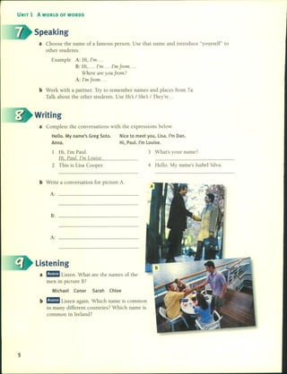 UNIT 1 A WORLD OF WORDS
Speaking
a Choose the name of a famous persono Use that name and introduce "yourself" to
other students.
Example A: Hi, I'm ....
B: Hi, .... I'm .... I'mfrom ....
Where are you from?
A: I'm from ....
b Work with a partner. Try lO remember names and places from 7a.
Talk about the other students. Use He's / She's / They're ...
Writing
a Complete the conversations with the expressions below.
Helio. My name's Greg Soto.
Anna.
1 Hi, I'm Paul.
Hi, Paul. I'm Louise.
2 This is Lisa Coopero
Nice to meet you, Lisa. I'm Dan.
Hi, Paul. I'm Louise.
3 What's your na me ?
4 Hello. My name's Isabel Silva.
b Write a conversation for picture A.
A:
B:
A:
Listening
a ma:!mI Listen. What are the names of the
men in picture B?
Michael Conor Sarah Chloe
b ma:!mI Listen again. Which name is common
in many different countries? Which name is
common in Ireland?
5
 
