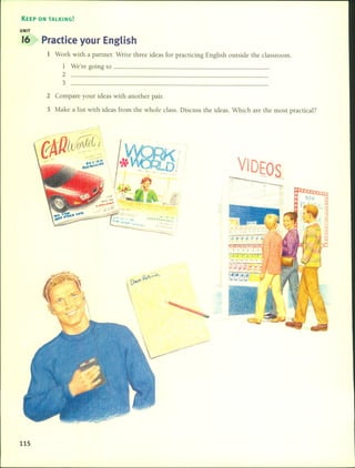 KEEP ON TALKING!
UNIT
16 Practice your English
1 Work with a partner. Write three ideas for practicing English outside lhe classroom.
1 We're going lo _
2
3
2 Compare your ideas wilh another pair.
3 Make a liSl with ideas fram the whole class. Discuss the ideas. Which are lhe most practical?
v Ea
115
 