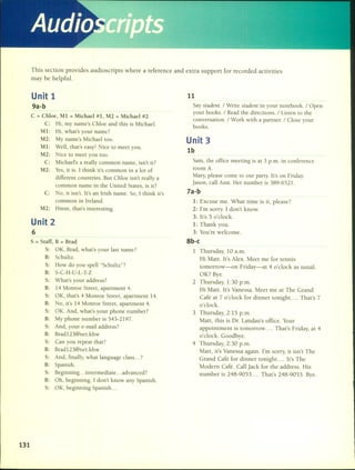 Audio ilJrs
This section provides audioscripts where a reference and extra support for recorded activities
may be helpful.
131
Unit 1
9a-b
C = Chloe, MI = Michael #1, M2 = Michael #2
C: Hi, my name's Chloe and this is Michael.
MI: Hi, what's your name?
M2: My name's Michael too.
MI: Well, that's easy! Nice to meet you.
M2: Nice to meet you too.
C: Michael's a really common name, isn't it?
M2: Ves, it is. 1 think it's common in a lot of
different countries. But Chloe isn't really a
common name in the United States, is it?
C: No, it isn't. It's an Irish name. So, 1 think it's
common in Ircland.
M2: Hmm, that's interesting.
Unit 2
6
S = Staf~ B = Brad
S: OK, Brad, what's your last name?
B: Schultz.
s: How do you spell "Schultz"?
B: S-C-H-U-L- T-Z
S: What's your address?
B: 14 Momoe Street, apartment 4.
S: OK, that's 4 Momoe Street, apartment 14.
B: No, it's 14 Momoe Street, apartment 4.
S: OK. And, what's your phone number?
B: My phone number is 543-2197.
S: And, your e-mail address?
B: Brad 123@net.khw
S: Can you repeat that?
B: BradI23@net.khw
S: And, finally, what language class ... ?
B: Spanish.
S: Beginning ... intermediate ... advanced?
B: Oh, beginning. 1don't know any Spanish.
S: OK, beginning Spanish ...
11
Say sludcllt. / Write sludclll in your notebook. /Open
your books. / Read the directions. / Listen to the
conversation. / Work with a partner. / Close your
books.
Unit 3
lb
Sam, the office meeting is at 3 p.m. in conference
room A.
Mary, please come to our party. It's on Friday.
Jason, call Ann. Her number is 389-6521.
7a-b
1: Excuse me. What time is it, picase?
2: l'm sorry. I don't know.
3: lt's 5 o'clock.
1: Thank you.
3: You're welcome.
8b-c
1 Thursday, 10 a.m.
Hi Matt. lt's Alex. Meet me for tennis
tomorrow-on Friday-at 4 o'clock as usual.
OK? Bye.
2 Thursday, 1:30 p.m.
Hi Matt. lt's Vanessa. Meet me at The Grand
Café at 7 o'clock for dinner tonight. ... That's 7
o'clock.
3 Thursday, 2:15 p.m.
Matt, this is Dr. Landau's office. Your
appointment is tomorrow .... That's Friday, at 4
o'clock. Goodbye.
4 Thursday, 2:30 p.m.
Matt, it's Vanessa again. I'm sorry, it isn't The
Grand Café for dinner tonight. ... lt's The
Modern Café. Call Jack for the address. His
number is 248-9053 .... That's 248-9053. Bye.
 