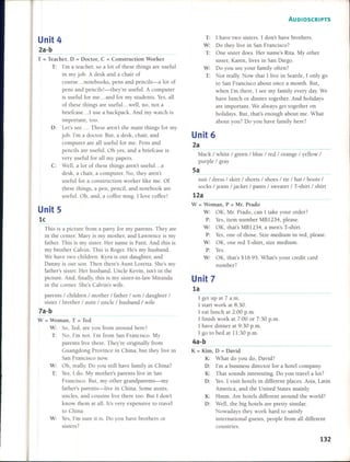 1I
Unit 4
2a-b
T = Teacher, o = Doctor, C = Construction Worker
T: I'm a teacher, so a lot of these things are useful
in my jobo A desk and a chair of
course ... notebooks, pens and pencils-a lot of
pens and pencils!-they're usefu. A computer
is useful for me ... and for my students. Ves, all
of these things are useful. ..well, no, not a
briefcase ... 1 use a backpack. And my watch is
important, too.
O: Let's see .... These aren't the main things for my
jobo I'm a doctor. But, a desk, chair, and
computer are all useful for me. Pens and
pencils are usefu. Oh yes, and a briefcase is
very useful for all my papers.
C: Well, a lot of these things aren't useful ... a
desk, a chair, a computer. No, they aren't
useful for a construction worker like me. Of
these things, a pen, pencil, and notebook are
usefu. Oh, and, a coffee mugo I love coffee!
Unit 5
le
This is a picture from a party for my parents. They are
in the center. Mary is my mother, and Lawrence is my
father. This is my sister. Her name is Patti. And this is
my brolher Calvin. This is Roger. He's my husband.
We have lwo children. Kyra is our daughler, anel
Oanny is our son. Then there's Aunl Lorelta. She's my
father's sister. Her husband, Unde Kevin, isn'l in the
picture. And, finally, this is my sisler-in-Iaw Miranda
in lhe comer. She's Calvin's wife.
parenls / children / mOlher / father / son / daughter /
sister / brother / aunl / unde / husband / wife
7a-b
W = Woman, T = Ted
W: So, Tecl, are you from arouncl here?
T: No, I'm not. I'm from San Francisco. My
parents live lhere. They're originally from
Guangdong Province in China, bUl they live in
San Francisco now.
W: Oh, really. Do you still have family in China?
T: Ves, I clo. My mother's parents live in San
Francisco. But, my other grandparents-my
father's parenls-live in China. Some aUnls,
undes, ancl cousins live there too. But I don't
know them al al. lt's very expensive lo travel
to China.
V: Ves, l'm sure il is. Do you have brothers or
sisters?
AUDIOSCRIPTS
T: 1 have two sisters. 1 don't have brothers.
W: Do they live in San Francisco?
T: One sister does. Her name's Rita. My other
sister, Karen, lives in San Diego.
W: Do you see your family often?
T: Not really. Now lhat 1 live in Seattle, 1 only go
to San Francisco about once a month. But,
when l'm there, 1see my family every day. We
have lunch or dinner together. And holidays
are important. We always get together on
holidays. But, that's enough aboul me. What
about you? Do you have family here?
Unit 6
2a
black / white / green / blue / red / orange / ye!low /
purple / gray
5a
Suil / dress / skirt / shorts / shoes / tie / hat / boots /
socks / jeans / jacket"! pants / sweater / T-shirt / shirt
12a
W = Woman, P = Mr. Prado
W: OK, Mr. Prado, can I take your order?
P: Ves, item number MB1234, please.
W: OK, that's MB1234, a men's T-shirt.
P: Ves, one of those. Size medium in red, please.
W: OK, one red T-shirt, size medium.
P: Ves.
W: OK, that's $18.95. What's your credit card
number?
Unit 7
la
I get up al 7 a.m.
I start work at 8:30.
I eat lunch at 2:00 p.m.
I finish work at 7:00 or 7:30 p.m.
I have dinner at 9:30 p.m.
I go to bed al 11:30 p.m.
4a-b
K = Kim, O = David
K: What do you do, David?
O: l'm a business director for a hotel company.
K: That sounds interesting. Do you trave! a lot?
O: Yeso1 visit hote!s in different places. Asia, Latin
America, and the United States mainly.
K: Hmm. Are hotels differenl around the world?
O: Well, the big hotels are pretty similar.
Nowadays they work hard to satisfy
inlemational guests, people from all differenl
countries.
132
 