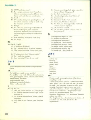 AUDIOSCRIPTS
K: Oh? What do you mean?
D: For example, with meal times. People from
different countries eat meals at different times.
So our hotels take that into consideration.
K: How?
D: We keep the dining room open long hours ... all
day in fact. Americans usually eat meals early,
but Europeans eat meals late.
K: Really?
D: YesoOften our American guests finish lunch
before our European guests even start.
Sorne times, the Americans come for dinner
and the Europeans aren't even finished with
lunch!
K: How interesting. It keeps the cooks busy.
D: Yes, it does.
5a
K = Kim, D = David
K: What do you do, David?
D: I'm a business director for a hotel company.
K: That sounds interesting. Do you travel a lot?
D: What about you Kim? What do you do?
K: I'm a marketing manager.
D: How interesting! Where do you work?
Unit 8
lb
carrots / toma toes / strawberries / oranges / bread /
che ese
le
The Salad Spot-salads are our specialty!
The salad bar-four kinds of lettuce, broccoli, onions,
olives, green peppers, carrots, toma toes, strawberries,
oranges, bread, and che ese
Soup-vegetable soup
Sandwiches-roast beef, chicken
Drinks-coffee, tea, soda
7
K = Kay, A = Alex
K: Alex, this soup is delicious. Is it a new recipe?
A: Yes, it's from this new cookbook 1gOl. Do you
really like it?
K: YesoIt has an unusual flavor. 15there a special
ingredient?
A: Well, there are two. Can you guess what they
are?
133
K: Hmmm something a little spicy ... spicy hot,
that is Maybe chile peppers?
A: Yes, that's one ingredient. ..
K: ... but 1 can't guess the other. What is it?
A: It's cinnamon!
K: Cinnamon? Really? That's unusua!.
A: 1 know, it is. Would you like more?
K: No, thank you. It's very good, but I'm fuI!. 1
can't eat any more right now.
A: OK, but there's a lot left.
K: Oh, well that's good. We can have sorne for
lunch tomorrow.
Se
1 Would you like a piece of cake?
No, thanks. I'm on a dieto
2 Would you like a sandwich?
No, thank you. I'm not hungry.
3 Would you like a cup of coffee?
Yes, please. Coffee sounds good.
4 Would you like a cup of tea?
No, thank you. 1 don't drink tea.
Unit 9
2b
subway stop
bus stop
movie theater
grocery store
bank
drugstore
bookstore
newsstand
post office
7b-e
1live in a really great neighborhood. It has almost
everything 1 need.
There's a bank on the comer of Gold Street and Park
Street. There's a nice café called The Star Café next to
the bank. 1 like to go there for a cup of coffee in the
morning. Then there's a grocery store next to the
café ... Devon Market. ... There's a parking lot across
from the store. And there's a drugstore next to the
parking lot. There's al50 a great little
bookstore ... Ling's Books .... It's between the drugstore
and the post office.
One thing 1don't like ... there isn't a movie theater. ... 1
wish there was. But. ..stil!. .. 1 really like this
neighborhood.
 