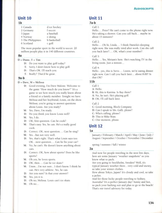The most popular sport in the world is soccer. 20
million people play it in 140 different countries.
8a
D = Diane, T = Tim
D: Do you want to play golf today?
T: Sorry, 1don't know how to play golf.
D: That's OK. 1'11teach you.
T: Really? That'd be great.
9a-b
D = Dave, M = Melissa
D: Good evening, 1'm Dave Malone. Welcome to
the game "How much do you know?" It's a
game to see how much you really know about
a friend or a family member. Tonight we have
Melissa and her boyfriend, Louis, on the show.
Melissa, you're going to answer questions
about Louis. Are you ready?
M: Yes, Dave, 1'm ready.
D: Do you think you know Louis wel?
M: Yes, 1 do.
D: OK, first question. Can he cook?
M: That's easy. Yes, he can. He's a really good
cook.
D: Correct. OK, next question .... Can he sing?
M: Yes... but not very well.
D: Yes, that's right. That's what Louis says too.
OK ... next question .... Can he fix your car?
M: No, he can't. He doesn't know anything about
cars.
D: Correct. OK, how about sports? Does he like
sports?
M: Oh yes, he loves sports.
D: OK, then .... Can he ice skate?
M: Umm .. .I'm not sure ... 1 don't know. 1 think he
can. He's very athletic. Yes, he can.
D: Are you sure? 15that your answer?
M: Yes, yes it is.
D: Oh no, Melissa. Louis can't ice skate.
M: Oh no ...
Unit 10
1b
1 Canada
2 Germany
3 japan
4 Norway
5 The Philippines
6Scotland
d ice hockey
f soccer
a baseball
e skiing
b basketball
e golf
AUDIOSCRIPTS
Unit 11
7a-b
Call 1:
Helio .... Peter? He can't come to the phone right now.
He's taking a shower. Can you call back. .. maybe in
about 15 minutes?
Call 2:
Helio .... Oh hi, Linda .... 1 think Daniela's sleeping
right now. She was really tired after work. Can she call
you back later? ... OK, what's your number?
Call 3:
Helio .... Yes, Miriam's here. She's watching TV in the
living room. Just a minute ...
Call 4:
Helio ... yes, this is Steve .... Listen, we're eating dinner
right now. Can 1 call you back later ... about 8:00? 15
that OK?
11b
Call 1
A: Helio.
B: Hi, this is Katrina. 15Ray there?
A: No, he isn't. He's playing golf.
B: OK, 1'11call back later.
Call 2
C: Good morning, Block Company.
D: Can 1speak to Ms. Galli, please?
C: Who's calling, please?
D: This is Mike Boas.
C: One moment, please.
Unit 12
1a
january / February / March / April / May / june / july /
August / September / October / November / December
spring / summer / fall / winter
2a
And now for people traveling in the next few days,
here are sorne january "weather snapshots" so you
know what to pack:
Are you going to Stockholm, Sweden? Well, it's
typicaljanuary weather there ... very cold and snowy,
so take your winter clothes.
How about Tokyo, japan? It's cloudy and cool, so take
a jacket.
And for those lucky people traveling to Sydney,
Australia? It's a perfect january day! Sunny and hot,
so pack your bathing suit and plan to go to the beach!
That's our travel advisory for today.
134
 