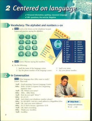 , °1'): a delire" (.. 'al 18 done
Ilenetic e n enlline"r'
"En.gl/sh' ~eel1JJg. "'11•.
E B
!hal is SPok:n{J9
in
l.rJ/noun 1 rrn
rllaJn !he U •u J Ih
'Peak Bnd in sorne n1led Stat
fi/JeJ'erJEj¡¡¡llsh?ol've O!her C0llntr
• rs. o }fOtodo been 1earn(. I
E"Slliah (PI You Say " nll
11, 1lraJ¡!he Perro "(.
. PeoPIe 01
. rCOnne
b mam Listen. Practice saying the numbers.
Vocabulary: The alphabet and numbers 1-20
a mam Look at the letters on the telephone keypad.
Listen and practice saying the alphabet.
e Do the following:
1 Spell the name of the language center.
2 Say the phone number of the language center.
3 Spell your name.
4 Say your phone number.
7
In Conversation
mmmI What language does Abby want to study?
Listen. Then read.
Staff: Good morning. Uptown Language Center.
Abby: Hello. l'd like to register for a beginning
japanese class.
Staff: OK. What's your name?
Abby: Abby ... Abby Klein.
Staff: How do you spell "Klein"?
Abby: K-L-E-I-N.
Staff: And what's your telephone number, please?
Abby: lt's 463-8045. And my e-mail address is Abigail@net.khw.
Staff: OK. And your street address?
Abby: lt's 17 Davis Avenue, apartment l2-D.
Staff: OK, that's everything.
Abby: Thank you. Goodbye.
Staff: Goodbye.
,.... Help Desk
Saving e-mail addresses:
@ = at • = dot
 