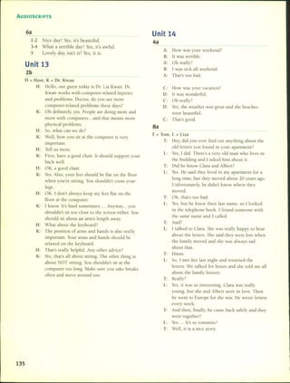 AUDIOSCRIPTS
Unit 13
2b
6a
1-2
3-4
5
Nice day! Yes, it's beautiful.
What a terrible day! Yes, it's awful.
Lovely day, isn't it? Yes, it is.
Unit 14
4a
A: How was your weekend?
B: [t was terrible.
A: Oh really?
B: [was sick all weekend.
A: That's too bad.
H = Host, K = Dr. Kwan
H: Helio, our guest today is Dr. Lia Kwan. Dr.
Kwan works with computer-related injuries
and problems. Doctor, do you see more
computer-related problems these days?
K: Oh definitely, yeso People are doing more and
more with computers ... and that means more
physical problems.
H: So, what can we do?
K: Well, how you sit at the computer is very
important.
H: Tell us more.
K: First, have a gooel chair. It shoulel support your
back welI.
H: OK, a good chair.
K: YesoAIso, your feet shoulel be flat on the floor
when you're sitting. You shouldn't cross your
legs.
H: OK. 1 don't always keep my feet flat on the
floor at the computer.
K: I know. [t's harel sometimes .... Anyway ... you
shouleln't sit too cIose to the screen either. You
should sit abouL an arm's length away.
H: What about the keyboard?
K: The position of arms anel hands is also really
important. Your arms and hanels shoulel be
relaxed on the keyboard.
H: That's really helpfuI. Any other aelvice?
K: Yes, that's all about sitting. The oLher thing is
about NOT sitting. You shouldn't sit at the
compuLer too long. Make sure you take breaks
often and move around too.
135
C: How was your vacation?
D: ILwas wonderful.
C: Oh really?
D: Yes, the weather was greaL and the beaches
were beautiful.
C: That's good.
8a
T = Tom, L = Liza
T: Hey, did you ever find out anything abouL the
old letters you found in your apartment?
L: Yes, [ elidoThere's a very old man who lives in
the building and 1 asked him about ilo
T: Did he know Clara ami Albert?
L: YesoHe saiel Lhey lived in my apartmenL for a
long time, but they moved about 20 years ago.
Unfortunately, he didn'L know where they
moved.
T: Oh, that's too bad.
L: Yes, but he knew their last name, so [ looked
in the telephone book. 1 founel someone with
the same name anel [ called.
T: And?
L: 1 talkeel to Clara. 5he was really happy to hear
about the letters. 5he said they were lost when
the family moved and she was always sad
about thalo
T: Hmm.
L: So, 1 met her last night and returned Lhe
letters. We talked for hours and she told me all
about the family history.
T: Really?
L: Yes, it was so interesting. Clara was really
young, bULshe and Albert were in love. Then
he went to Europe for the war. He wrote letters
every week.
T: . And then, finall y, he came back safely and they
were together?
L: Yes.... [t's so romantic!
T: Well, it is a nice story.
 