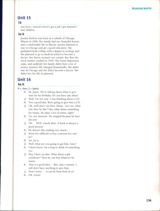 Unit 15
lb
was born / started school / got a job / got married /
had children
2a-b
Justine Kerfoot was born in a suburb of Chicago,
IlIinois in 1906. Her family had two beautiful houses
and a comfortable Jife in Illinois. Justine planned to
sta y in Chicago and get a good education. She
graduated fmm college with a degree in zoology, and
she planned to go to medical school to become a
doclor. Her fUlure seemed very certain. BUl then the
stock market crashed in 1929. The Great Oepression
carne, and suddenly her family didn't have a lot of
money. Justine's Jife changed dramatically. She didn'l
slay in Chicago and she didn't beco me a doctor. She
didn't Jive her Jife as planned.
Unit 16
6a-b
A = Amy, J = Jamie
A: Hi, Jamie. We're talking about what to give
Sam for his birthday. 00 you have any ideas?
j: Well, l'm not sure. I was thinking about a CO.
A: Not a good idea. Ben's going to give him a CO.
j: OK, well that's OUl then. Hmm ... let's see, what
else does he Jike? Hey, what about something
for lennis. He plays a lot of tennis, right?
A: No, not anymore. He stopped because he hurt
his armo
j: Oh .... Well, a book then. A book is always a
good present.
A: He doesn't Jike reading very mucho
j: Wow, he's difficult to buy a present for, isn't
he?
A: Yes, he is.
J: Well, what are you going to get him, Amy?
A: 1 don't know. l'm trying to lhink of something
too.
J: Hey, I have an idea. Whal aboul a gifl
certificate? Then he can buy whatever he
wants.
A: That is a good idea .... But, wait a minute. I
still don't have anything to give him.
j: Oon't worry .... It can be fmm bOlh of uso
A: OK. Great!
AUDIOSCRIPTS
136
 