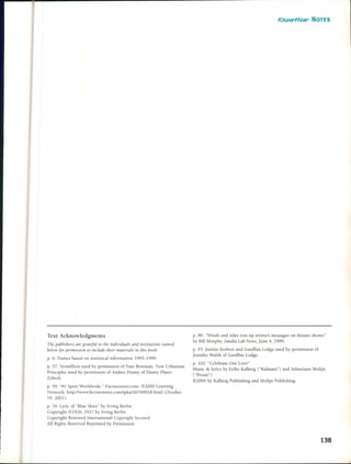Text Acknowledgments
The publishers are grateJullo the individuals and institulions /lamed
bclolV Jor pennission to i/le/ude their materials in this booll.
p. 6: Names based on statistical information 1995-1999.
p. 57: Vermillion used by permission of Nate Bowman. New Urbanism
PrincipIes used by permission of Andres Duany of Duany Plater-
Zyberk.
p. 59: "#1 Sport Worldwide." Factmonster.com. ~2000 Learning
NetlVork. http://www.factmonster.com/ipka/A0769918.html (October
19, 2001).
p. 76: Lyric of "Blue Skies" by lrving Berlin.
Copyright ~ 1926, 1927 by lrving Berlin
Copyright Renewed lnternational Copyright Secured
AlI Rights Reserved Reprinted by Permission
KlWwffow- NOTES
p. 89: "Winds and tides toss up retiree's messages on distant shores"
by BilJ Murphy. Sandia Lab NelVs, june 4, 1999.
p. 93: justine Kerroot and Gunnint Lodge used by permission of
jennifer Walsh of Gunnint Lodge.
p. 102: "Celebrate Our Love"
Music &: Iyrics by Eelke Kalberg ("Kalmani") and Sebastiaan Molijn
("Pronti")
~2000 by Kalberg Publishing and Molijn Publishing
138
 