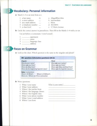 UNIT 2 CENTERED ON LANGUAGE
Wh- questions (information questions) with be
8
Plural
What are your names?
Where are you from?
Where are Abby and Brad from?
Where are the Spanish c1asses?
a Abigail@net.khw
b intermediate
c Klein
d 463-8045
e 17 Davis Avenue
What is your namc?
____ apartment
____ name
____ Ianguage c1ass
____ address
Note: Contractions
What is ~ What's Where is ~ Where's
What are / Where are ~ no contraction
Singular
What is your name?
Where are you from?
Where is Abby from?
Where is the beginning Spanish c1ass?
1
2
3
4
b Write questions.
1 What / your name
2 What / your address
3 Where / the teacher [rom
4 Where / the language c1asses
5 Where / the English c1ass
6 What / your phone number
7 What / your e-mail address
8 Where / you [ram
b Circ1e the correct answer in parentheses. Then fill in the blanks 1-4 with a or ano
Use an befare a (consonant / vowe1 sound).
a Look at the chart. Which question is the same in the singular and plural?
a Match 1-5 to an item [ram a-e.
1 a last name k
2 a street address
3 an e-mail address
4 a telephone number
5 a c1ass level
Focus on Grarnrnar
Vocabulary: Personal inforrnation
 