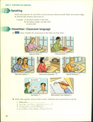UNIT 2 CENTERED ON LANGUAGE
Speaking
Work with a partner. A, write three or four sentences about yourself. Make one senlence falseo
B, find the false sentence and correct it.
Example A: My phone nUll1ber is 682-1045.
B: Your p}lOne nwnber isn't 682-1045.
Its 682-1099.
KnbwHoU/: Classroom language
a mrmm Listen. Number the instructions in the order you hear them.
Open your books . ..?L
Work with a partner. ~ Listen to the conversation. -5- Read the directions. ~
Say student. -L Write student in your notebook.L
b Work with a partner. Look al Units 1 and 2. Add three more instructions to the list.
1 Mahe a list.
2 ( ) f 1e '{ - n y...;> o (
3 O f?e. 0.( =,-~ doov
4 <. ; So -et +0 --w -----e Q. e ~O'-v
11
 