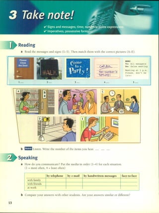 Reading
a Read the messages and signs 0-5). Then match them with the correct pictures (A-E).
~.
---¡:¡ev V.""(b ev IS
>8'1-GS'2.
MEMO
To: All managers
Re: Sales meeting
Meeting at 3 p.m.
Please, don't be
late!
1_ 2_ 3_ 4_ 5-
b m!mm Listen. Write the number of the items you hear.
13
Speaking
a How do you communicate? Put the media in order 0-4) for each situation.
(1 = most often, 4 = least often)
by telephone by e-mail by handwritten messages Cace-to-Cace
with family
with friends
at work
b Compare your answers with other students. Are your answers similar or different?
 