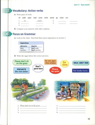 UNIT 3 TAKE NOTE!
( WALK. DDN'T RUN)~
~
5
6
7
8
go c10se run
Do not open
this window
sit walk open read come write stand
1 sit stand 4
2 5
3
1 PIcase don't sil on the grass
2
3
4
PRIVATE
Do not enter
Imperatives
PLeasedon't sit
on the grass
b Write the signs below the correct pictures.
b Compare your answers with other students.
a Look at the chart. Then find three more imperatives in section 1.
a Write pairs of verbs.
Focus on Grammar
Vocabulary: Action verbs
14
 