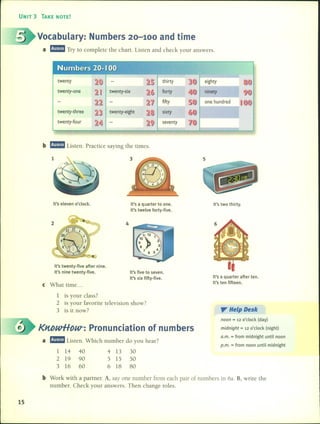 UNIT 3 TAKE NOTE!
Vocabulary: Numbers 20-100 and time
a mmm1 Try to complete the chart. Listen and check your answers.
thirty eighty
twenty-one forty ninety
fifty one hundred
twenty-three sixty
twenty-four seventy
b mmm1 Listen. Practice saying the times.
It's eleven o'dock. It's a quarter to one.
It's twelve forty-five.
It's two thirty.
It's twenty-five after nine.
It's nine twenty-five.
e What time ...
4
It's five to seven.
It's six fifty-five. It's a quarter after ten.
It's ten fifteen.
1 is your class?
2 is your favorite television show?
3 is it now? y HelpDesk
KnbwHDW-: Pronunciation of numbers
a mmm1Listen. Which number do you hear?
1 14 40 4 13 30
2 19 90 5 15 50
3 16 60 6 18 80
noon = 12 o'dock (day)
midnight = 12 o'dock (night)
a.m. = from midnight until noon
p.m. = from noon until midnight
b Work with a partner. A, say one number [ram each pair of numbers in 6a. B, write the
number. Check your answers. Then change roles.
15
 