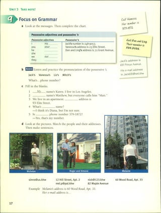UNIT 3 TAKE NOTE!
Focus on Grarnrnar
a Look at the messages. Then complete the chart.
Possessive adjectives and possessive '5
Cal} Vane.ssQ..
Her nvlVlber is
?J79-IB7~.
b mama Listen and practice the pronunciation of the possessive s.
Jack's Vanessa's Liz's Mitch's
Possess;ve adject;ves
I m
you ~_ou_r _
he
she
we _o_ur _
they
Possess;ve 's
jack's number is 248-9053.
Vanessa's address is 23 Ellis Street.
Dan and Ling's address is 72 Grant Avenue.
Ca/~Pan an~ linJ.
Thetr number zJ
50+_~j06.
Jack's address is
68 f'rince Avenue.
His e-mail address
is Jack68@net.khw
What's ... phone number7
e Fill in the blanks.
1 My name's Karen. 1 live in Los Angeles.
2 name's Matthew, but everyone calls him "Matt."
3 We live in an apartment. address is
93 Elm Street.
4 What's name7
-1think it's Diana, but I'm not sure.
5 15 phone number 379-18727
- Yes, that's my number.
d Look at the pictures. Match the people and their addresses.
Then make sentences.
simro@us.khw 12 HiIl Street, Apt. 2
mel.p@pal.khw
nick@123.khw
82 Maple Avenue
60 Wood Road, Apt. 33
Example Melanies address is 60 Wood Road, Apt. 33.
Her e-mail address is ...
17
 