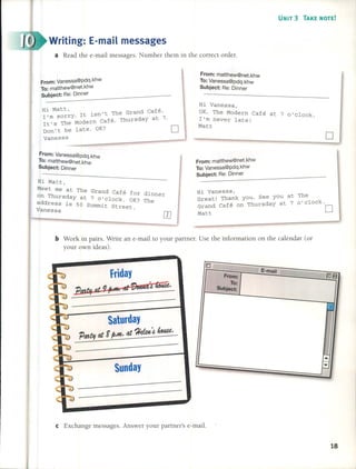 b Work in pairs. Write an e-mail to your partner. Use the information on the calendar (or
your own ideas).
e Exchange messages. Answer your partner's e-mail.
o
The
o'clock.
[]
UNIT 3 TAKE NOTE!
D-
I, E-mail
From: -08
To:
Subject:
r=
h
I
I
I
....!
..•.
l-
•...,.,...
~
From: matthew@net.khw
To: Vanessa@pdq.khw
Subject: Re: Dinner
Hi Vanessa,
OK. The Modern Café at 7 o'clock.
1'm never late!
Matt
Hi Vanessa,
Great! Thank you. See you at
Grand Café on Thursday at 7
Matt
From: matthew@net.khw
To: Vanessa@pdq.khw
Subject: Re: Dinner
dinner
The
Sunday
Saturday
PMtlt at F p.m. at ?lefut,~~.
friday
Ú'bf at 9!M*¡ t4 amuai ~.
Writing: E-mail messages
a Read the e-mail messages. Number them in the correct order.
Hi Matt, d f'
. n't The Gran Ca e.
l'ro sorry. 1t lS Thursday at 7.
1t's The Modern Café.
Don't be late. OK? []
vaness
a
__ ---------------
From: Vanessa@pdq.khW
To: matthew@net.khw
Subject: R:e~:D=in~n~er ----
From: Vanessa@pdq.khw
To: matthew@net.khw
Subject: Dinner
Hi Matt,
Meet me at The Grand Café for
on Thursday at 7 o'clock. OK?
address is 50 Summit Street .
Vanessa .
18
 